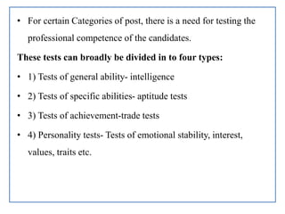 • For certain Categories of post, there is a need for testing the
professional competence of the candidates.
These tests can broadly be divided in to four types:
• 1) Tests of general ability- intelligence
• 2) Tests of specific abilities- aptitude tests
• 3) Tests of achievement-trade tests
• 4) Personality tests- Tests of emotional stability, interest,
values, traits etc.
 