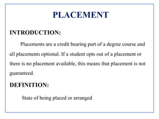 PLACEMENT
INTRODUCTION:
Placements are a credit bearing part of a degree course and
all placements optional. If a student opts out of a placement or
there is no placement available, this means that placement is not
guaranteed.
DEFINITION:
State of being placed or arranged
 