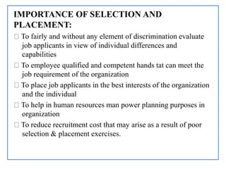 IMPORTANCE OF SELECTION AND
PLACEMENT:
To fairly and without any element of discrimination evaluate
job applicants in view of individual differences and
capabilities
To employee qualified and competent hands tat can meet the
job requirement of the organization
To place job applicants in the best interests of the organization
and the individual
To help in human resources man power planning purposes in
organization
To reduce recruitment cost that may arise as a result of poor
selection & placement exercises.
 
