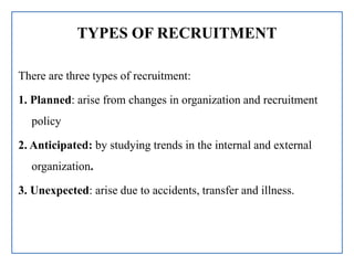 TYPES OF RECRUITMENT
There are three types of recruitment:
1. Planned: arise from changes in organization and recruitment
policy
2. Anticipated: by studying trends in the internal and external
organization.
3. Unexpected: arise due to accidents, transfer and illness.
 