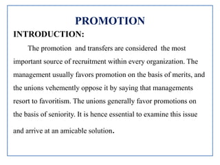 PROMOTION
INTRODUCTION:
The promotion and transfers are considered the most
important source of recruitment within every organization. The
management usually favors promotion on the basis of merits, and
the unions vehemently oppose it by saying that managements
resort to favoritism. The unions generally favor promotions on
the basis of seniority. It is hence essential to examine this issue
and arrive at an amicable solution.
 