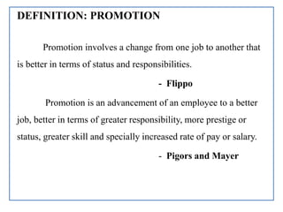 DEFINITION: PROMOTION
Promotion involves a change from one job to another that
is better in terms of status and responsibilities.
- Flippo
Promotion is an advancement of an employee to a better
job, better in terms of greater responsibility, more prestige or
status, greater skill and specially increased rate of pay or salary.
- Pigors and Mayer
 