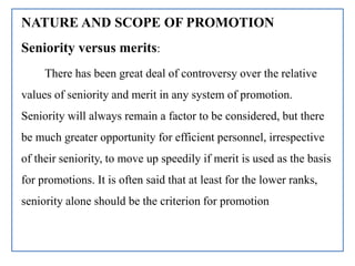 NATURE AND SCOPE OF PROMOTION
Seniority versus merits:
There has been great deal of controversy over the relative
values of seniority and merit in any system of promotion.
Seniority will always remain a factor to be considered, but there
be much greater opportunity for efficient personnel, irrespective
of their seniority, to move up speedily if merit is used as the basis
for promotions. It is often said that at least for the lower ranks,
seniority alone should be the criterion for promotion
 