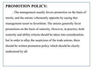 PROMOTION POLICY:
. The management usually favors promotion on the basis of
merits, and the unions vehemently opposite by saying that
management resort to favoritism. The unions generally favor
promotions on the basis of seniority. However, in practice, both
seniority and ability criteria should be taken into consideration;
but in order to allay the suspicious of the trade unions, there
should be written promotion policy which should be clearly
understood by all.
 