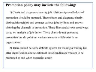 Promotion policy may include the following:
1) Charts and diagrams showing job relationships and ladder of
promotion should be prepared. Those charts and diagrams clearly
distinguish each job and connect various jobs by lines and arrows
showing the channels to promotion. These lines and arrows are always
based on analysis of job duties. These charts do not guarantee
promotion but do point out various avenues which exist in an
organization.
2) There should be some definite system for making a waiting list
after identification and selection of those candidates who are to be
promoted as and when vacancies occur.
 
