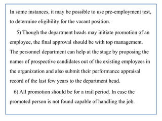 In some instances, it may be possible to use pre-employment test,
to determine eligibility for the vacant position.
5) Though the department heads may initiate promotion of an
employee, the final approval should be with top management.
The personnel department can help at the stage by proposing the
names of prospective candidates out of the existing employees in
the organization and also submit their performance appraisal
record of the last few years to the department head.
6) All promotion should be for a trail period. In case the
promoted person is not found capable of handling the job.
 