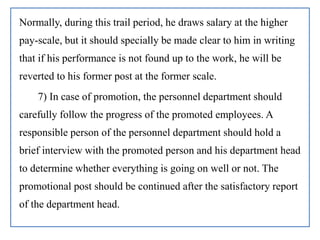Normally, during this trail period, he draws salary at the higher
pay-scale, but it should specially be made clear to him in writing
that if his performance is not found up to the work, he will be
reverted to his former post at the former scale.
7) In case of promotion, the personnel department should
carefully follow the progress of the promoted employees. A
responsible person of the personnel department should hold a
brief interview with the promoted person and his department head
to determine whether everything is going on well or not. The
promotional post should be continued after the satisfactory report
of the department head.
 