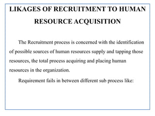 LIKAGES OF RECRUITMENT TO HUMAN
RESOURCE ACQUISITION
The Recruitment process is concerned with the identification
of possible sources of human resources supply and tapping those
resources, the total process acquiring and placing human
resources in the organization.
Requirement fails in between different sub process like:
 
