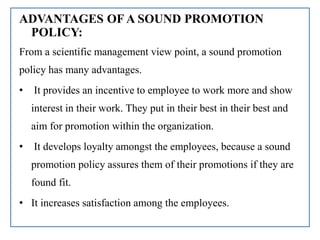 ADVANTAGES OF A SOUND PROMOTION
POLICY:
From a scientific management view point, a sound promotion
policy has many advantages.
• It provides an incentive to employee to work more and show
interest in their work. They put in their best in their best and
aim for promotion within the organization.
• It develops loyalty amongst the employees, because a sound
promotion policy assures them of their promotions if they are
found fit.
• It increases satisfaction among the employees.
 