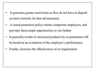 • It generates greater motivation as they do not have to depend
on mere seniority for that advancement.
• A sound promotion policy retains competent employees, and
provides them ample opportunities to rise further
• It generally results in increased productivity as promotion will
be based on an evaluation of the employee‘s performance.
• Finally, increases the effectiveness of an organization
 