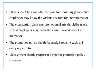 • There should be a well-defined plan for informing prospective
employees may know the various avenues for their promotion.
• The organization chart and promotion charts should be made
so that employees may know the various avenues for their
promotion.
• The promotion policy should be made known to each and
every organization.
• Management should prepare and practice promotion policy
sincerely.
 