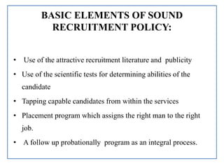 BASIC ELEMENTS OF SOUND
RECRUITMENT POLICY:
• Use of the attractive recruitment literature and publicity
• Use of the scientific tests for determining abilities of the
candidate
• Tapping capable candidates from within the services
• Placement program which assigns the right man to the right
job.
• A follow up probationally program as an integral process.
 