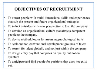 OBJECTIVES OF RECRUITMENT
• To attract people with multi-dimensional skills and experiences
that suit the present and future organizational strategies
• To induct outsiders with new perspective to lead the company
• To develop an organizational culture that attracts competent
people to the company
• To devise methodologies for assessing psychological traits
• To seek out non-conventional development grounds of talent
• To search for talent globally and not just within the company
• To design entry pay that competes on quality but not on
quantum
• To anticipate and find people for positions that does not exist
yet.
 