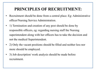 PRINCIPLES OF RECRUITMENT:
• Recruitment should be done from a central place. Eg: Administrative
officer/Nursing Service Administration.
• 1) Termination and creation of any post should be done by
responsible officers, eg: regarding nursing staff the Nursing
superintendent along with her officers has to take the decision and
not the medical Superintendent.
• 2) Only the vacant positions should be filled and neither less nor
more should be employed.
• 3) Job description/ work analysis should be made before
recruitment.
 