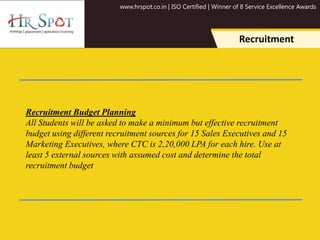 www.hrspot.co.in | ISO Certified | Winner of 8 Service Excellence Awards
Recruitment
Recruitment Budget Planning
All Students will be asked to make a minimum but effective recruitment
budget using different recruitment sources for 15 Sales Executives and 15
Marketing Executives, where CTC is 2,20,000 LPA for each hire. Use at
least 5 external sources with assumed cost and determine the total
recruitment budget
 