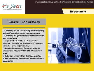 www.hrspot.co.in | ISO Certified | Winner of 8 Service Excellence Awards
Recruitment
Source - Consultancy
Company can do the sourcing on their own by
using different internal or external sources
Company can give the sourcing responsibility
to a consultancy
Legal contract will be made and will be
signed by both the parties in case of company-
consultancy tie up for sourcing
Standard consultancy fee as per industry
standard is “8.33% OF THE CTC OF THE NEW
HIRE”
But it can be more than 8.33% or less than
8.33% depending on company and consultancy
negotiation
 
