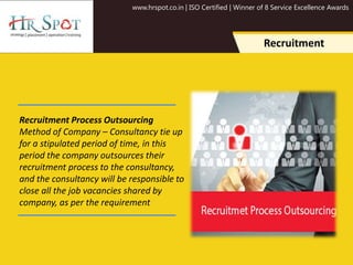 www.hrspot.co.in | ISO Certified | Winner of 8 Service Excellence Awards
Recruitment Process Outsourcing
Method of Company – Consultancy tie up
for a stipulated period of time, in this
period the company outsources their
recruitment process to the consultancy,
and the consultancy will be responsible to
close all the job vacancies shared by
company, as per the requirement
Recruitment
 