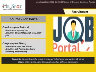 www.hrspot.co.in | ISO Certified | Winner of 8 Service Excellence Awards
Recruitment
Source - Job Portal
Candidate (Job Seekers)
 Registration – free of cost
 Activities - Upload CV, Search jobs, Apply
jobs
Company (Job Givers)
 Registration – not free of cost
 Activities - Job Posting, Candidate
searching, Mass mailing
Keywords - Keywords are the search terms used to find what you want in job portal
Filters - Filters are to refine the search based on different parameters
 
