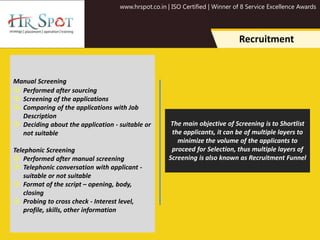 www.hrspot.co.in | ISO Certified | Winner of 8 Service Excellence Awards
Recruitment
Manual Screening
 Performed after sourcing
 Screening of the applications
 Comparing of the applications with Job
Description
 Deciding about the application - suitable or
not suitable
Telephonic Screening
 Performed after manual screening
 Telephonic conversation with applicant -
suitable or not suitable
 Format of the script – opening, body,
closing
 Probing to cross check - Interest level,
profile, skills, other information
The main objective of Screening is to Shortlist
the applicants, it can be of multiple layers to
minimize the volume of the applicants to
proceed for Selection, thus multiple layers of
Screening is also known as Recruitment Funnel
 