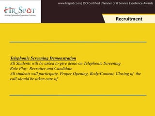 www.hrspot.co.in | ISO Certified | Winner of 8 Service Excellence Awards
Recruitment
Telephonic Screening Demonstration
All Students will be asked to give demo on Telephonic Screening
Role Play- Recruiter and Candidate
All students will participate. Proper Opening, Body/Content, Closing of the
call should be taken care of
 