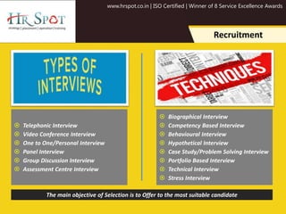 www.hrspot.co.in | ISO Certified | Winner of 8 Service Excellence Awards
Recruitment
 Telephonic Interview
 Video Conference Interview
 One to One/Personal Interview
 Panel Interview
 Group Discussion Interview
 Assessment Centre Interview
 Biographical Interview
 Competency Based Interview
 Behavioural Interview
 Hypothetical Interview
 Case Study/Problem Solving Interview
 Portfolio Based Interview
 Technical Interview
 Stress Interview
The main objective of Selection is to Offer to the most suitable candidate
 