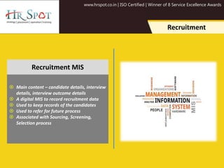 www.hrspot.co.in | ISO Certified | Winner of 8 Service Excellence Awards
Recruitment
 Main content – candidate details, interview
details, interview outcome details
 A digital MIS to record recruitment data
 Used to keep records of the candidates
 Used to refer for future process
 Associated with Sourcing, Screening,
Selection process
Recruitment MIS
 