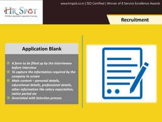 www.hrspot.co.in | ISO Certified | Winner of 8 Service Excellence Awards
Recruitment
 A form to be filled up by the interviewee
before interview
 To capture the information required by the
company to screen
 Main content – personal details,
educational details, professional details,
other information like salary expectation,
notice period etc
 Associated with Selection process
Application Blank
 