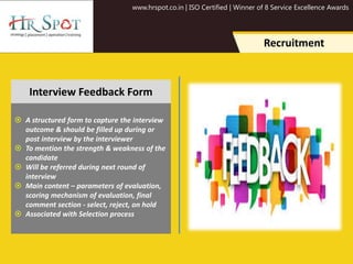 www.hrspot.co.in | ISO Certified | Winner of 8 Service Excellence Awards
Recruitment
 A structured form to capture the interview
outcome & should be filled up during or
post interview by the interviewer
 To mention the strength & weakness of the
candidate
 Will be referred during next round of
interview
 Main content – parameters of evaluation,
scoring mechanism of evaluation, final
comment section - select, reject, on hold
 Associated with Selection process
Interview Feedback Form
 