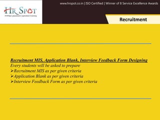 www.hrspot.co.in | ISO Certified | Winner of 8 Service Excellence Awards
Recruitment
Recruitment MIS, Application Blank, Interview Feedback Form Designing
Every students will be asked to prepare
Recruitment MIS as per given criteria
Application Blank as per given criteria
Interview Feedback Form as per given criteria
 