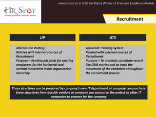 www.hrspot.co.in | ISO Certified | Winner of 8 Service Excellence Awards
Recruitment
 Internal Job Posting
 Related with internal sources of
Recruitment
 Purpose – Sending job posts for existing
employees for the horizontal and
vertical movement inside organization
hierarchy
 Applicant Tracking System
 Related with external sources of
Recruitment
 Purpose – To maintain candidate record
like CRM entries and to track the
movement of the candidate throughout
the recruitment process
IJP ATS
These structures can be prepared by company’s own IT department or company can purchase
these structures from outside vendors or company can outsource the project to other IT
companies to prepare for the company
 