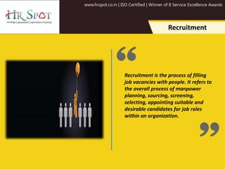 www.hrspot.co.in | ISO Certified | Winner of 8 Service Excellence Awards
Recruitment is the process of filling
job vacancies with people. It refers to
the overall process of manpower
planning, sourcing, screening,
selecting, appointing suitable and
desirable candidates for job roles
within an organization.
Recruitment
 