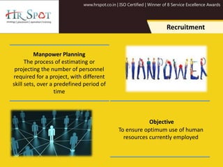 www.hrspot.co.in | ISO Certified | Winner of 8 Service Excellence Awards
Recruitment
Manpower Planning
The process of estimating or
projecting the number of personnel
required for a project, with different
skill sets, over a predefined period of
time
Objective
To ensure optimum use of human
resources currently employed
 