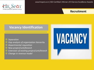 www.hrspot.co.in | ISO Certified | Winner of 8 Service Excellence Awards
Recruitment
Vacancy Identification
 Separation
 Gap analysis of organization hierarchy
 Departmental requisition
 New project/unit/branch
 Extension of existing project/unit/branch
 Change in revenue model
 