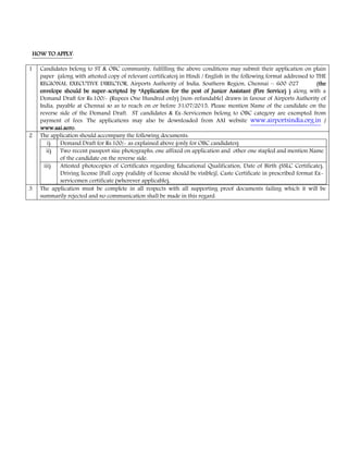 HOW TO APPLYHOW TO APPLYHOW TO APPLYHOW TO APPLY:
1 Candidates belong to ST & OBC community, fulfilling the above conditions may submit their application on plain
paper (along with attested copy of relevant certificates) in Hindi / English in the following format addressed to THE
REGIONAL EXECUTIVE DIRECTOR, Airports Authority of India, Southern Region, Chennai – 600 027 (thethethethe
envelope should be superenvelope should be superenvelope should be superenvelope should be super scripted by “Application forscripted by “Application forscripted by “Application forscripted by “Application for the post of Junior Assistant (Fire Service) )the post of Junior Assistant (Fire Service) )the post of Junior Assistant (Fire Service) )the post of Junior Assistant (Fire Service) ) along with a
Demand Draft for Rs.100/ (Rupees One Hundred only) [non refundable] drawn in favour of Airports Authority of
India, payable at Chennai so as to reach on or before 31/07/2015.... Please mention Name of the candidate on the
reverse side of the Demand Draft. ST candidates & Ex Servicemen belong to OBC category are exempted from
payment of fees. The applications may also be downloaded from AAI website www.airportsindia.org.in ////
www.aai.aero.www.aai.aero.www.aai.aero.www.aai.aero.
2 The application should accompany the following documents:
i) Demand Draft for Rs.100/ as explained above (only for OBC candidates)
ii) Two recent passport size photographs, one affixed on application and other one stapled and mention Name
of the candidate on the reverse side.
iii) Attested photocopies of Certificates regarding Educational Qualification, Date of Birth (SSLC Certificate),
Driving license [Full copy (validity of license should be visible)], Caste Certificate in prescribed format Ex
servicemen certificate (wherever applicable),
3 The application must be complete in all respects with all supporting proof documents failing which it will be
summarily rejected and no communication shall be made in this regard.
 