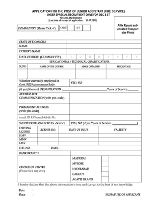 APPLICATION FOR THE POST OF JUNIOR ASSISTANT (FIRE SERVICE)
UNDER SPRECIAL RECRUITMENT DRIVE FOR OBC & ST
ADVT. NO. SRD-01/SR/2015
(Last date of receipt of application: 31.07.2015)
Affix Recent self-
attested Passport
size Photo
STATE OF DOMICILESTATE OF DOMICILESTATE OF DOMICILESTATE OF DOMICILE
NAMENAMENAMENAME
FATHER’S NAMEFATHER’S NAMEFATHER’S NAMEFATHER’S NAME
DATE OF BIRTH (DD/MM/YYYY)DATE OF BIRTH (DD/MM/YYYY)DATE OF BIRTH (DD/MM/YYYY)DATE OF BIRTH (DD/MM/YYYY) D D M M Y Y Y Y
EDUCATIONAL / TECHNICAL QUALIFICATION:EDUCATIONAL / TECHNICAL QUALIFICATION:EDUCATIONAL / TECHNICAL QUALIFICATION:EDUCATIONAL / TECHNICAL QUALIFICATION:
SSSSLLLL.N.N.N.NOOOO NAME OF THE COURSENAME OF THE COURSENAME OF THE COURSENAME OF THE COURSE MARK OBTAINEDMARK OBTAINEDMARK OBTAINEDMARK OBTAINED PERCENTAGEPERCENTAGEPERCENTAGEPERCENTAGE
Whether currently employed inWhether currently employed inWhether currently employed inWhether currently employed in
Govt./PSE/Autonomous BodyGovt./PSE/Autonomous BodyGovt./PSE/Autonomous BodyGovt./PSE/Autonomous Body
YES / NOYES / NOYES / NOYES / NO
(if yes) Name of ORGANIZATION :_____________________________Years of Service:_______(if yes) Name of ORGANIZATION :_____________________________Years of Service:_______(if yes) Name of ORGANIZATION :_____________________________Years of Service:_______(if yes) Name of ORGANIZATION :_____________________________Years of Service:_______
ADDRESS FORADDRESS FORADDRESS FORADDRESS FOR
COMMUNICATION(with pinCOMMUNICATION(with pinCOMMUNICATION(with pinCOMMUNICATION(with pin code)code)code)code)
PERMANENT ADDRESSPERMANENT ADDRESSPERMANENT ADDRESSPERMANENT ADDRESS
(with pin(with pin(with pin(with pin code)code)code)code)
email ID & Phone/Mobile No.
WHETHER BELONGS TO Ex.WHETHER BELONGS TO Ex.WHETHER BELONGS TO Ex.WHETHER BELONGS TO Ex. ServiceServiceServiceService YES / NO (if yes Years of Service :________________)YES / NO (if yes Years of Service :________________)YES / NO (if yes Years of Service :________________)YES / NO (if yes Years of Service :________________)
DRIVINGDRIVINGDRIVINGDRIVING
LICENSELICENSELICENSELICENSE
LICENSE NO.LICENSE NO.LICENSE NO.LICENSE NO. DATE OF ISSUEDATE OF ISSUEDATE OF ISSUEDATE OF ISSUE VALIDITYVALIDITYVALIDITYVALIDITY
HMVHMVHMVHMV
MMVMMVMMVMMV
LMVLMVLMVLMV
D.D. NO. DATE :D.D. NO. DATE :D.D. NO. DATE :D.D. NO. DATE :
BANK BRANCHBANK BRANCHBANK BRANCHBANK BRANCH
CHOICE OF CENTRCHOICE OF CENTRCHOICE OF CENTRCHOICE OF CENTREEEE
(Please tick any one)
MADURAIMADURAIMADURAIMADURAI
MYSOREMYSOREMYSOREMYSORE
HYDERABADHYDERABADHYDERABADHYDERABAD
CALICUTCALICUTCALICUTCALICUT
AGATTI ISLANDAGATTI ISLANDAGATTI ISLANDAGATTI ISLAND
I hereby declare that the above information is true and correct to the best of my knowledge.
DateDateDateDate ::::
PlacePlacePlacePlace :::: SIGNATURE OF APPLICANTSIGNATURE OF APPLICANTSIGNATURE OF APPLICANTSIGNATURE OF APPLICANT
COMMUNITY (Please TickCOMMUNITY (Please TickCOMMUNITY (Please TickCOMMUNITY (Please Tick )))) STOBC
 