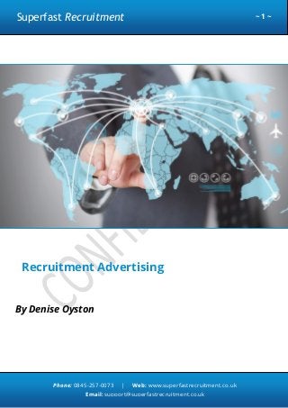 Superfast Recruitment

~1~

Recruitment Advertising
By Denise Oyston

Phone: 0845-257-0073

|

Web: www.superfastrecruitment.co.uk

Email: support@superfastrecruitment.co.uk

 