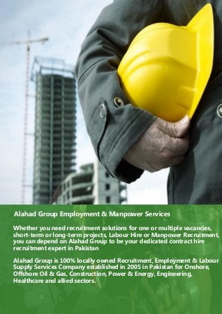 Alahad Group Employment & Manpower Services
Whether you need recruitment solutions for one or multiple vacancies,
short-term or long-term projects, Labour Hire or Manpower Recruitment,
you can depend on Alahad Group to be your dedicated contract hire
recruitment expert in Pakistan
Alahad Group is 100% locally owned Recruitment, Employment & Labour
Supply Services Company established in 2005 in Pakistan for Onshore,
Offshore Oil & Gas, Construction, Power & Energy, Engineering,
Healthcare and allied sectors.
 
