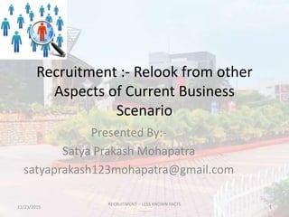Recruitment :- Relook from other
Aspects of Current Business
Scenario
Presented By:-
Satya Prakash Mohapatra
satyaprakash123mohapatra@gmail.com
11/23/2015 1
RECRUITMENT :- LESS KNOWN FACTS
...........
 