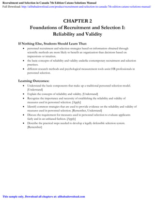 CHAPTER 2
Foundations of Recruitment and Selection I:
Reliability and Validity
If Nothing Else, Students Should Learn That:
 personnel recruitment and selection strategies based on information obtained through
scientific methods are more likely to benefit an organization than decisions based on
impressions or intuition.
 the basic concepts of reliability and validity underlie contemporary recruitment and selection
practices.
 different research methods and psychological measurement tools assist HR professionals in
personnel selection.
Learning Outcomes:
 Understand the basic components that make up a traditional personnel selection model.
[Understand]
 Explain the concepts of reliability and validity. [Understand]
 Recognize the importance and necessity of establishing the reliability and validity of
measures used in personnel selection. [Apply]
 Identify common strategies that are used to provide evidence on the reliability and validity of
measures used in personnel selection. [Remember, Understand]
 Discuss the requirement for measures used in personnel selection to evaluate applicants
fairly and in an unbiased fashion. [Apply]
 Describe the practical steps needed to develop a legally defensible selection system.
[Remember]
Recruitment and Selection in Canada 7th Edition Catano Solutions Manual
Full Download: http://alibabadownload.com/product/recruitment-and-selection-in-canada-7th-edition-catano-solutions-manual/
This sample only, Download all chapters at: alibabadownload.com
 