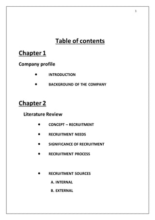 1
Table of contents
Chapter 1
Company profile
 INTRODUCTION
 BACKGROUND OF THE COMPANY
Chapter 2
Literature Review
 CONCEPT – RECRUITMENT
 RECRUITMENT NEEDS
 SIGNIFICANCE OF RECRUITMENT
 RECRUITMENT PROCESS
 RECRUITMENT SOURCES
A. INTERNAL
B. EXTERNAL
 