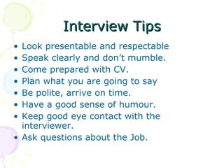 Interview Tips Look presentable and respectable Speak clearly and don’t mumble. Come prepared with CV. Plan what you are going to say Be polite, arrive on time. Have a good sense of humour. Keep good eye contact with the interviewer. Ask questions about the Job. 
