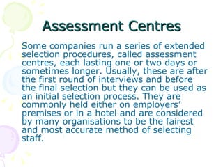 Assessment Centres Some companies run a series of extended selection procedures, called assessment centres, each lasting one or two days or sometimes longer. Usually, these are after the first round of interviews and before the final selection but they can be used as an initial selection process. They are commonly held either on employers’ premises or in a hotel and are considered by many organisations to be the fairest and most accurate method of selecting staff.  