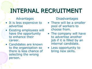INTERNAL RECRUITMENT Advantages It is less expensive to advertise Existing employees will have the opportunity to enhance their career. Candidates are known to the organisation so there is less chance of selecting the wrong person. Disadvantages There will be a smaller pool of workers to choose from. The company will have to advertise another job if it is filled by an internal candidate. Less opportunity to bring new skills. 