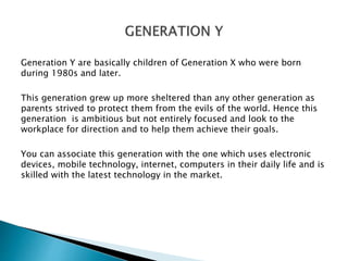 Generation Y are basically children of Generation X who were born
during 1980s and later.
This generation grew up more she...