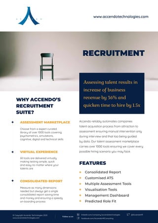 RECRUITMENT
FEATURES
Accendo reliably automates companies
talent acquisition process from attraction to
assessment ensuring manual intervention only
during interview and that too being guided
by data. Our talent assessment marketplace
carries over 1000 tools ensuring we cover every
possible hiring scenario you may face.
ASSESSMENT MARKETPLACE
Choose from a expert curated
library of over 1000 tools covering
psychometrics, simulations,
cognitive, digital and technical skills
VIRTUAL EXPERIENCE
All tools are delivered virtually
making testing simple, quick
and easy no matter where your
talents are
CONSOLIDATED REPORT
Measure as many dimensions
needed but always get a single
consolidated report saving time
and money and ensuring a speedy
on-boarding process
Assessing talent results in
increase of business
revenue by 36% and
quicken time to hire by 1.5x
WHY ACCENDO’S
RECRUITMENT
SUITE?
Consolidated Report
Customised ATS
Multiple Assessment Tools
Visualisation Tools
Management Dashboard
Predicted Role Fit
www.accendotechnologies.com
© Copyright Accendo Technologies 2020
www.accendotechnologies.com
@AccendoHR
Follow us on
linkedin.com/company/accendotechnologies
facebook.com/AccendoHRConsulting
 