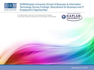SHRM/Kaplan University School of Business & Information 
Technology Survey Findings: Recruitment for Business and IT 
Employment Opportunities 
In collaboration with and commissioned by Kaplan 
University School of Business & Information Technology 
November 24, 2014 
 