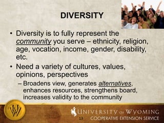 diversityDiversity is to fully represent the community you serve – ethnicity, religion, age, vocation, income, gender, disability, etc.Need a variety of cultures, values, opinions, perspectivesBroadens view, generates alternatives, enhances resources, strengthens board, increases validity to the community