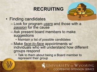 recruitingFinding candidatesLook for program users and those with a passion for the causeAsk present board members to make suggestionsMaintain a list of possible candidatesMake face-to-face appointments w/ individuals who will understand how different groups respondTalk to them about being a Board member to represent their group
