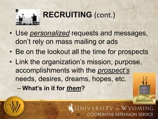 Recruiting (cont.)Use personalized requests and messages, don’t rely on mass mailing or adsBe on the lookout all the time for prospectsLink the organization’s mission, purpose, accomplishments with the prospect’s needs, desires, dreams, hopes, etc.What’s in it for them?