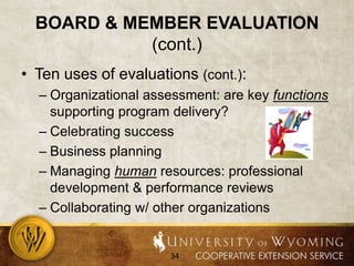 Board & Member Evaluation (cont.)Ten uses of evaluations (cont.):Organizational assessment: are key functions supporting program delivery?Celebrating successBusiness planningManaging human resources: professional development & performance reviewsCollaborating w/ other organizations